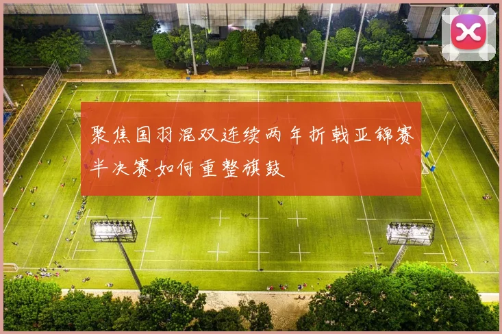 聚焦国羽混双连续两年折戟亚锦赛半决赛如何重整旗鼓