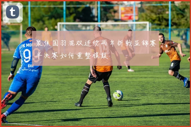 聚焦国羽混双连续两年折戟亚锦赛半决赛如何重整旗鼓