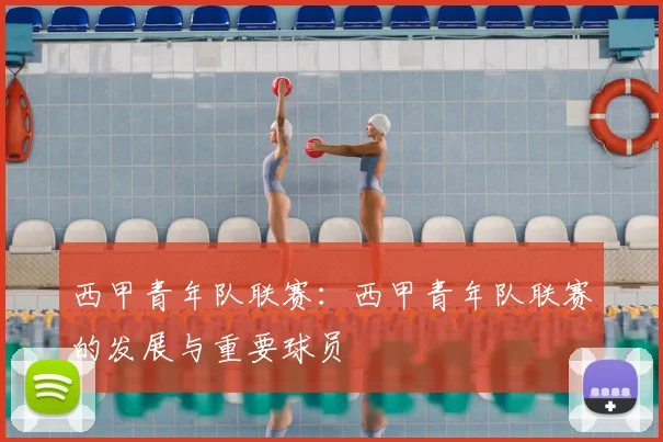 西甲青年队联赛：西甲青年队联赛的发展与重要球员