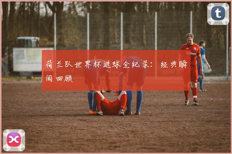 荷兰队世界杯进球全纪录：经典瞬间回顾