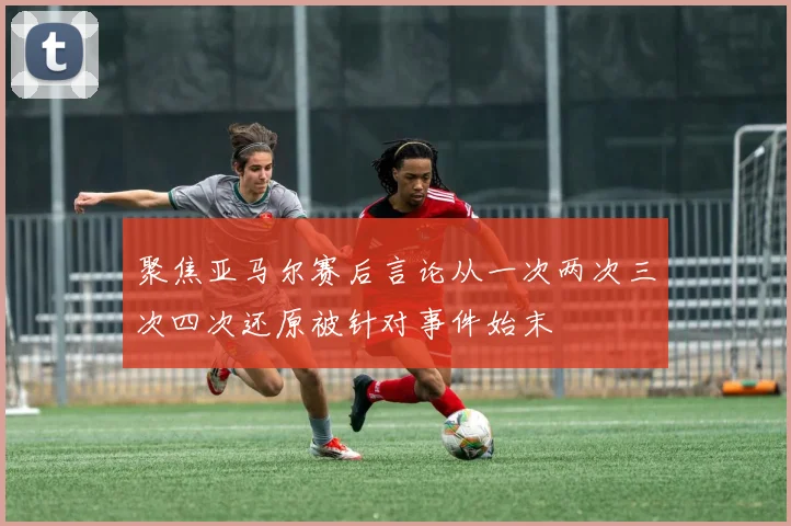 聚焦亚马尔赛后言论从一次两次三次四次还原被针对事件始末